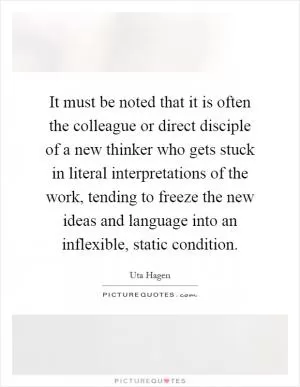 It must be noted that it is often the colleague or direct disciple of a new thinker who gets stuck in literal interpretations of the work, tending to freeze the new ideas and language into an inflexible, static condition Picture Quote #1