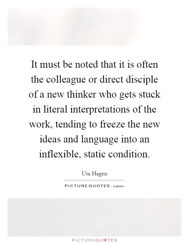 It must be noted that it is often the colleague or direct disciple of a new thinker who gets stuck in literal interpretations of the work, tending to freeze the new ideas and language into an inflexible, static condition Picture Quote #1