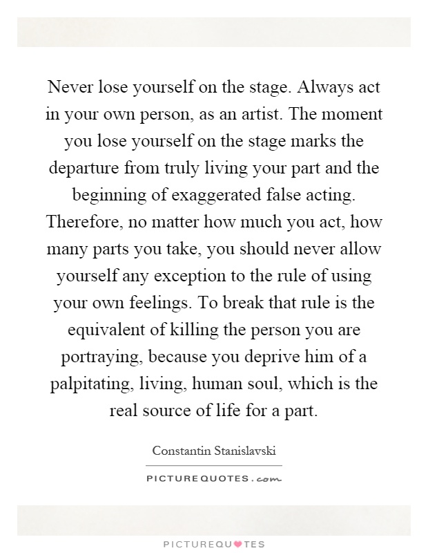 Never lose yourself on the stage. Always act in your own person, as an artist. The moment you lose yourself on the stage marks the departure from truly living your part and the beginning of exaggerated false acting. Therefore, no matter how much you act, how many parts you take, you should never allow yourself any exception to the rule of using your own feelings. To break that rule is the equivalent of killing the person you are portraying, because you deprive him of a palpitating, living, human soul, which is the real source of life for a part Picture Quote #1