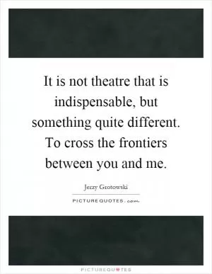 It is not theatre that is indispensable, but something quite different. To cross the frontiers between you and me Picture Quote #1