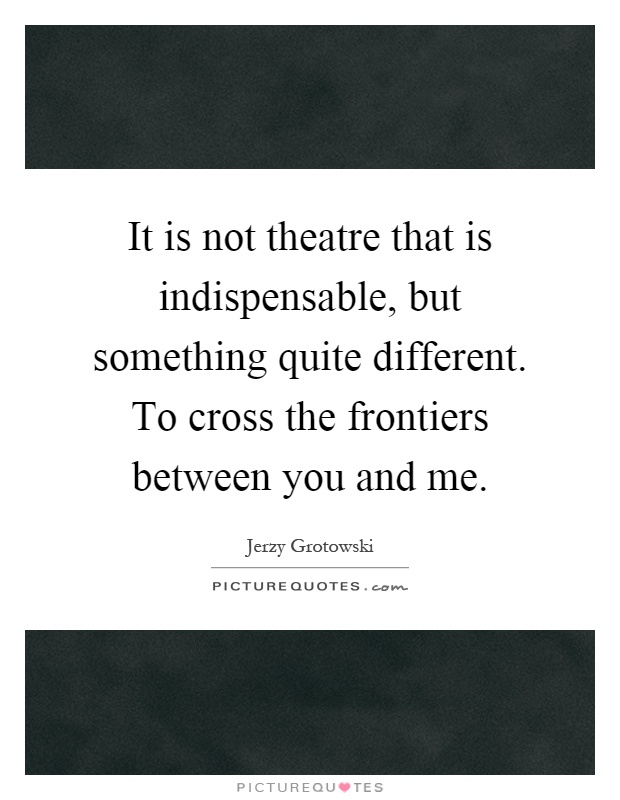 It is not theatre that is indispensable, but something quite different. To cross the frontiers between you and me Picture Quote #1