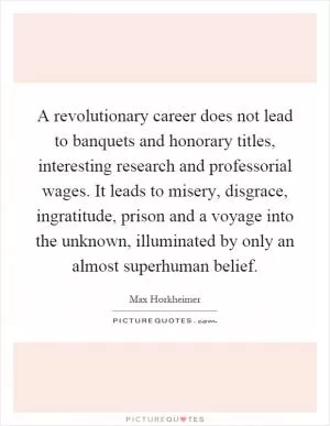 A revolutionary career does not lead to banquets and honorary titles, interesting research and professorial wages. It leads to misery, disgrace, ingratitude, prison and a voyage into the unknown, illuminated by only an almost superhuman belief Picture Quote #1