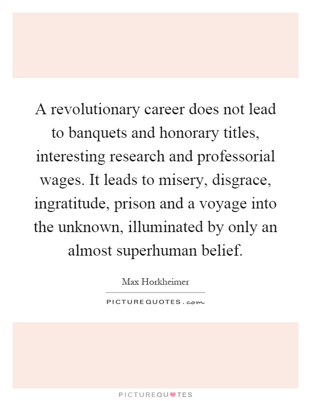 A revolutionary career does not lead to banquets and honorary titles, interesting research and professorial wages. It leads to misery, disgrace, ingratitude, prison and a voyage into the unknown, illuminated by only an almost superhuman belief Picture Quote #1