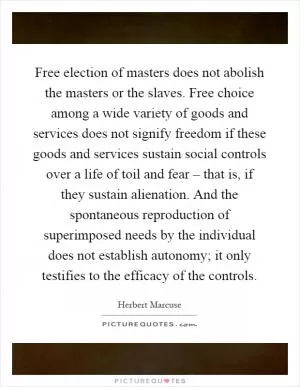 Free election of masters does not abolish the masters or the slaves. Free choice among a wide variety of goods and services does not signify freedom if these goods and services sustain social controls over a life of toil and fear – that is, if they sustain alienation. And the spontaneous reproduction of superimposed needs by the individual does not establish autonomy; it only testifies to the efficacy of the controls Picture Quote #1