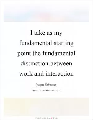 I take as my fundamental starting point the fundamental distinction between work and interaction Picture Quote #1