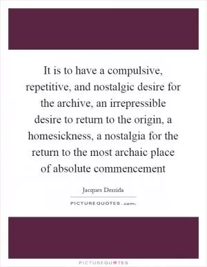 It is to have a compulsive, repetitive, and nostalgic desire for the archive, an irrepressible desire to return to the origin, a homesickness, a nostalgia for the return to the most archaic place of absolute commencement Picture Quote #1