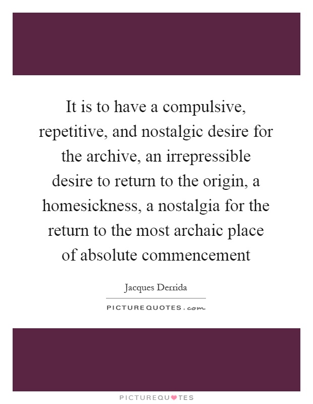 It is to have a compulsive, repetitive, and nostalgic desire for the archive, an irrepressible desire to return to the origin, a homesickness, a nostalgia for the return to the most archaic place of absolute commencement Picture Quote #1