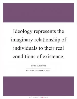 Ideology represents the imaginary relationship of individuals to their real conditions of existence Picture Quote #1