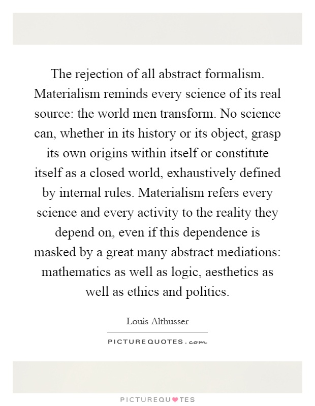 The rejection of all abstract formalism. Materialism reminds every science of its real source: the world men transform. No science can, whether in its history or its object, grasp its own origins within itself or constitute itself as a closed world, exhaustively defined by internal rules. Materialism refers every science and every activity to the reality they depend on, even if this dependence is masked by a great many abstract mediations: mathematics as well as logic, aesthetics as well as ethics and politics Picture Quote #1