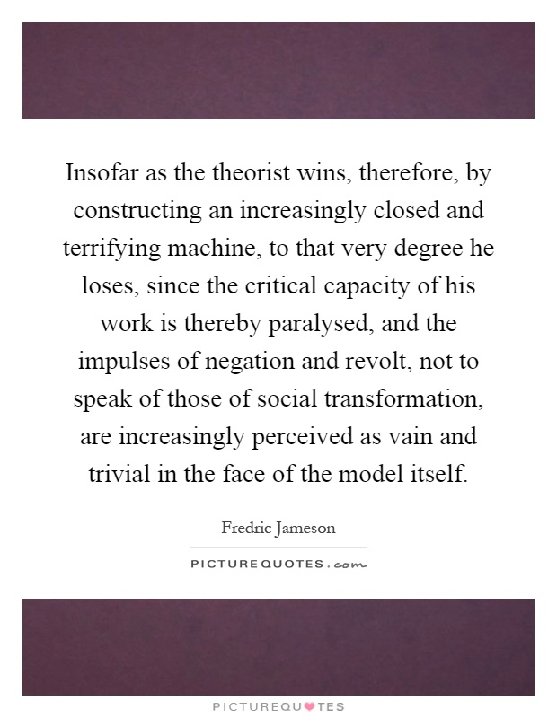 Insofar as the theorist wins, therefore, by constructing an increasingly closed and terrifying machine, to that very degree he loses, since the critical capacity of his work is thereby paralysed, and the impulses of negation and revolt, not to speak of those of social transformation, are increasingly perceived as vain and trivial in the face of the model itself Picture Quote #1