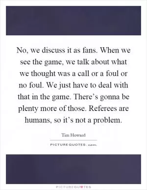 No, we discuss it as fans. When we see the game, we talk about what we thought was a call or a foul or no foul. We just have to deal with that in the game. There’s gonna be plenty more of those. Referees are humans, so it’s not a problem Picture Quote #1