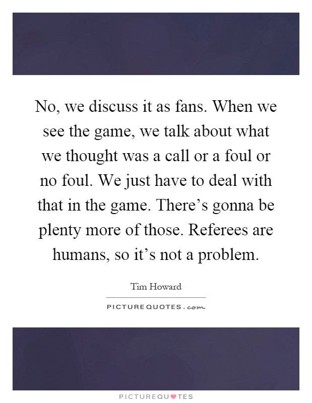 No, we discuss it as fans. When we see the game, we talk about what we thought was a call or a foul or no foul. We just have to deal with that in the game. There's gonna be plenty more of those. Referees are humans, so it's not a problem Picture Quote #1