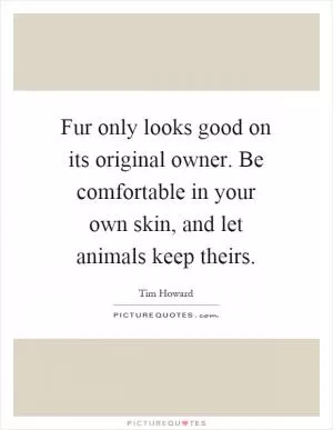 Fur only looks good on its original owner. Be comfortable in your own skin, and let animals keep theirs Picture Quote #1