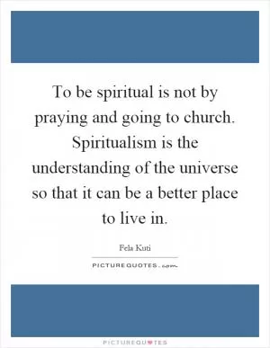 To be spiritual is not by praying and going to church. Spiritualism is the understanding of the universe so that it can be a better place to live in Picture Quote #1