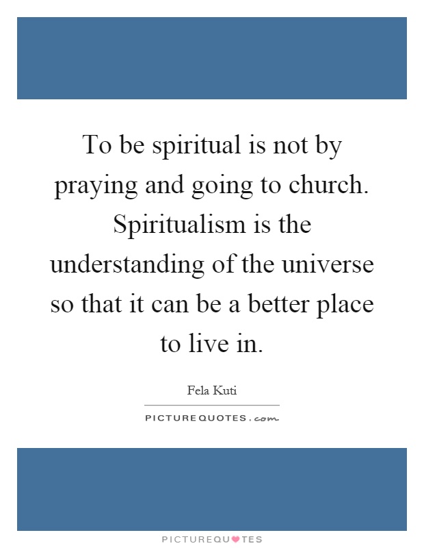 To be spiritual is not by praying and going to church. Spiritualism is the understanding of the universe so that it can be a better place to live in Picture Quote #1