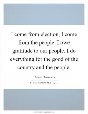 I come from election, I come from the people. I owe gratitude to our people. I do everything for the good of the country and the people Picture Quote #1