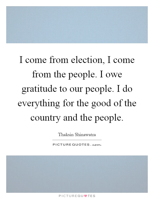 I come from election, I come from the people. I owe gratitude to our people. I do everything for the good of the country and the people Picture Quote #1