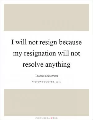 I will not resign because my resignation will not resolve anything Picture Quote #1