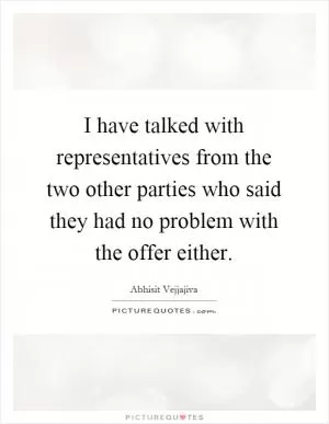 I have talked with representatives from the two other parties who said they had no problem with the offer either Picture Quote #1