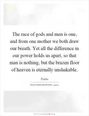 The race of gods and men is one, and from one mother we both draw our breath. Yet all the difference in our power holds us apart, so that man is nothing, but the brazen floor of heaven is eternally unshakable Picture Quote #1