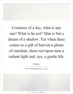 Creatures of a day, what is any one? What is he not? Man is but a dream of a shadow. Yet when there comes as a gift of heaven a gleam of sunshine, there rest upon men a radiant light and, aye, a gentle life Picture Quote #1