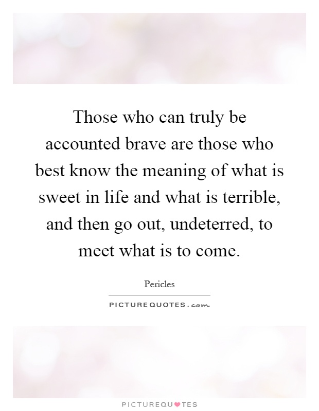 Those who can truly be accounted brave are those who best know the meaning of what is sweet in life and what is terrible, and then go out, undeterred, to meet what is to come Picture Quote #1