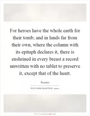 For heroes have the whole earth for their tomb; and in lands far from their own, where the column with its epitaph declares it, there is enshrined in every breast a record unwritten with no tablet to preserve it, except that of the heart Picture Quote #1