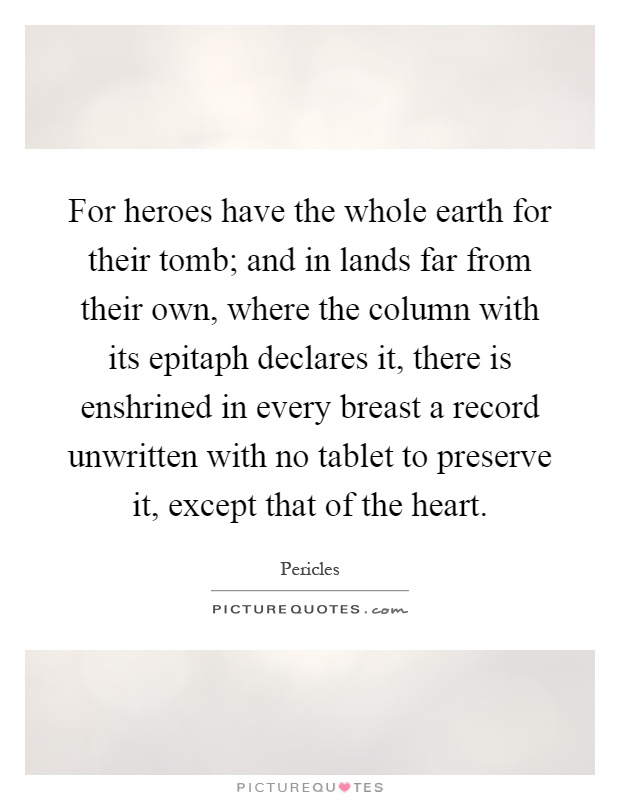 For heroes have the whole earth for their tomb; and in lands far from their own, where the column with its epitaph declares it, there is enshrined in every breast a record unwritten with no tablet to preserve it, except that of the heart Picture Quote #1