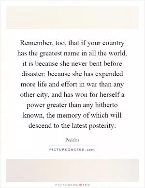 Remember, too, that if your country has the greatest name in all the world, it is because she never bent before disaster; because she has expended more life and effort in war than any other city, and has won for herself a power greater than any hitherto known, the memory of which will descend to the latest posterity Picture Quote #1