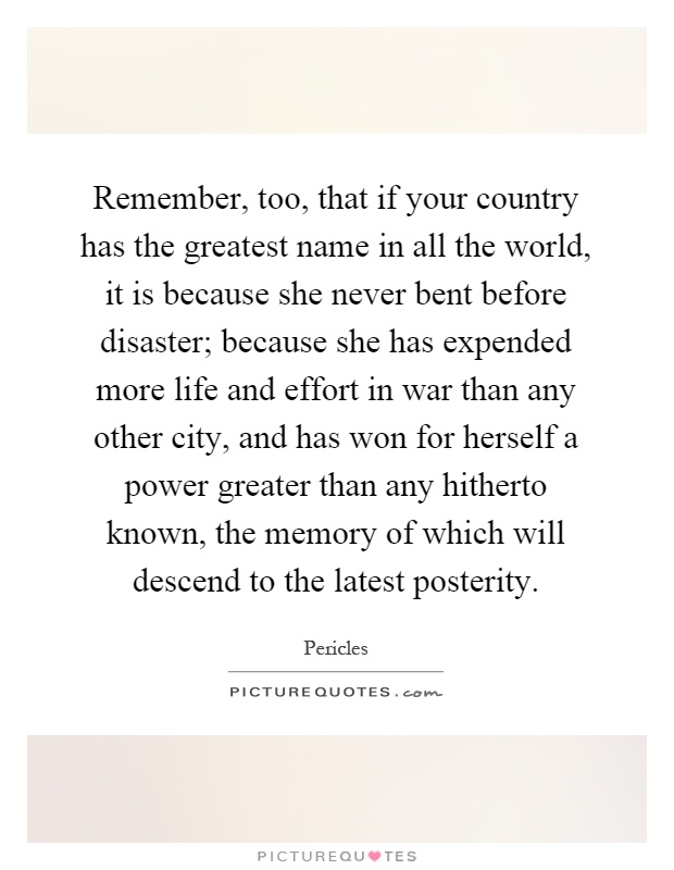 Remember, too, that if your country has the greatest name in all the world, it is because she never bent before disaster; because she has expended more life and effort in war than any other city, and has won for herself a power greater than any hitherto known, the memory of which will descend to the latest posterity Picture Quote #1