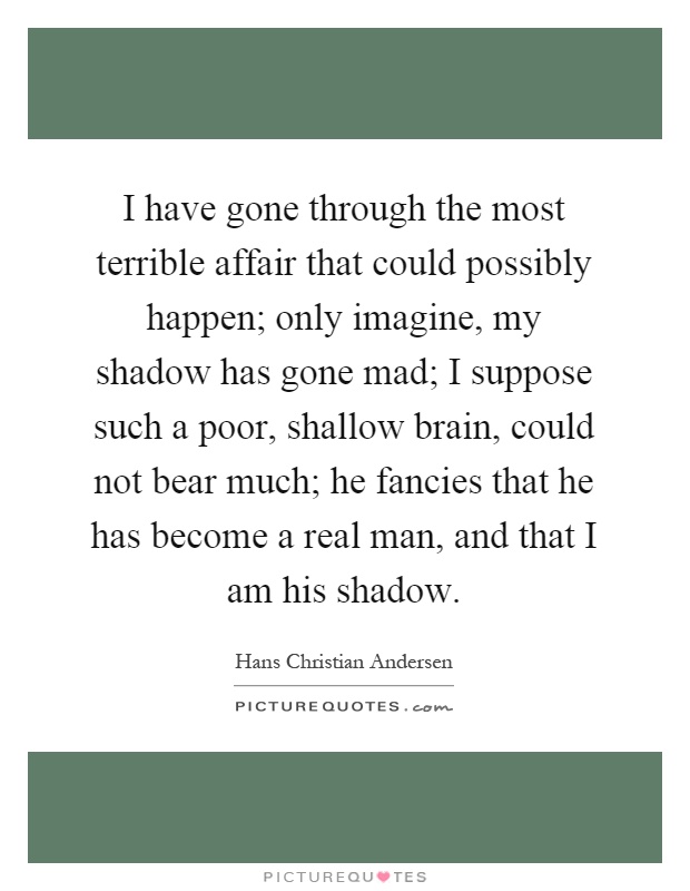 I have gone through the most terrible affair that could possibly happen; only imagine, my shadow has gone mad; I suppose such a poor, shallow brain, could not bear much; he fancies that he has become a real man, and that I am his shadow Picture Quote #1