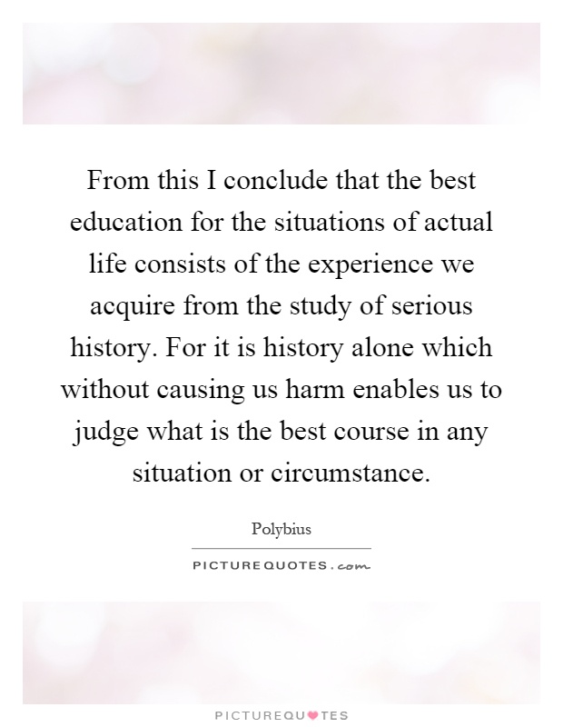 From this I conclude that the best education for the situations of actual life consists of the experience we acquire from the study of serious history. For it is history alone which without causing us harm enables us to judge what is the best course in any situation or circumstance Picture Quote #1