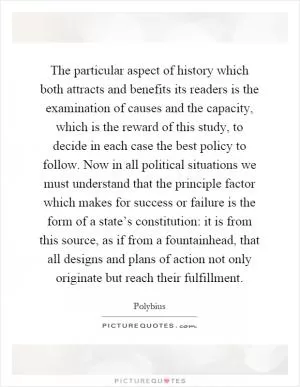 The particular aspect of history which both attracts and benefits its readers is the examination of causes and the capacity, which is the reward of this study, to decide in each case the best policy to follow. Now in all political situations we must understand that the principle factor which makes for success or failure is the form of a state’s constitution: it is from this source, as if from a fountainhead, that all designs and plans of action not only originate but reach their fulfillment Picture Quote #1