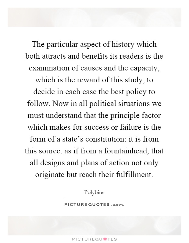 The particular aspect of history which both attracts and benefits its readers is the examination of causes and the capacity, which is the reward of this study, to decide in each case the best policy to follow. Now in all political situations we must understand that the principle factor which makes for success or failure is the form of a state's constitution: it is from this source, as if from a fountainhead, that all designs and plans of action not only originate but reach their fulfillment Picture Quote #1
