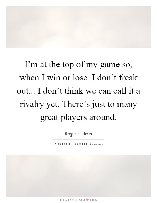 I'm at the top of my game so, when I win or lose, I don't freak out... I don't think we can call it a rivalry yet. There's just to many great players around Picture Quote #1
