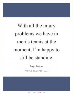 With all the injury problems we have in men’s tennis at the moment, I’m happy to still be standing Picture Quote #1