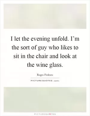 I let the evening unfold. I’m the sort of guy who likes to sit in the chair and look at the wine glass Picture Quote #1
