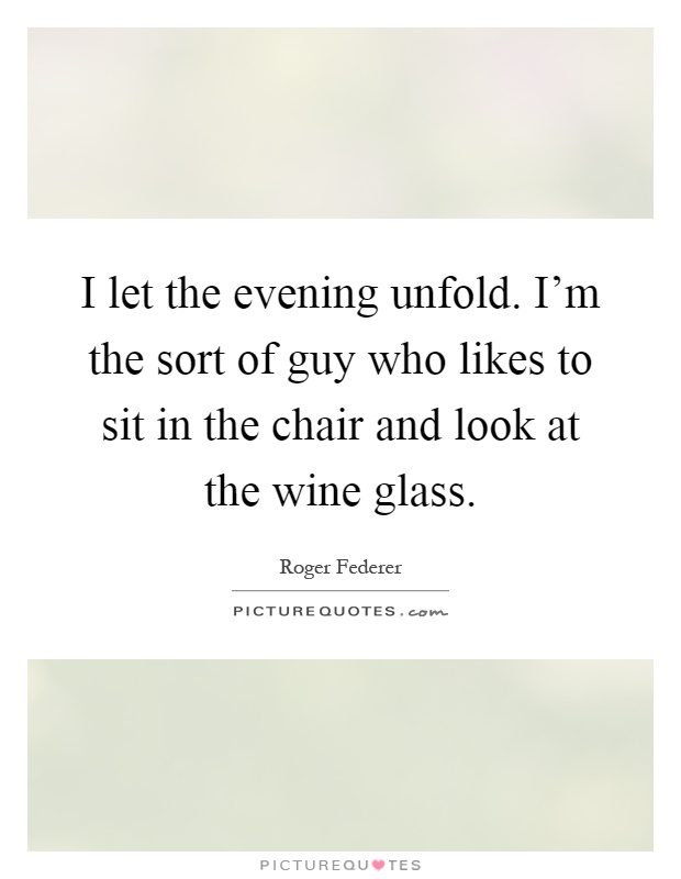 I let the evening unfold. I'm the sort of guy who likes to sit in the chair and look at the wine glass Picture Quote #1