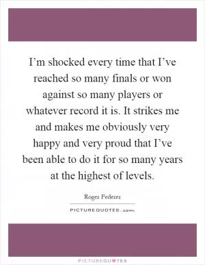 I’m shocked every time that I’ve reached so many finals or won against so many players or whatever record it is. It strikes me and makes me obviously very happy and very proud that I’ve been able to do it for so many years at the highest of levels Picture Quote #1