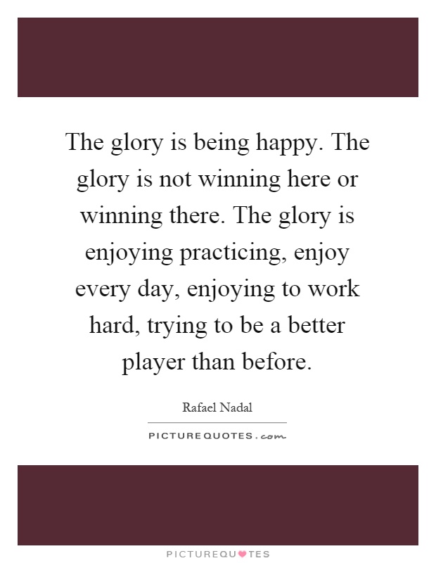 The glory is being happy. The glory is not winning here or winning there. The glory is enjoying practicing, enjoy every day, enjoying to work hard, trying to be a better player than before Picture Quote #1