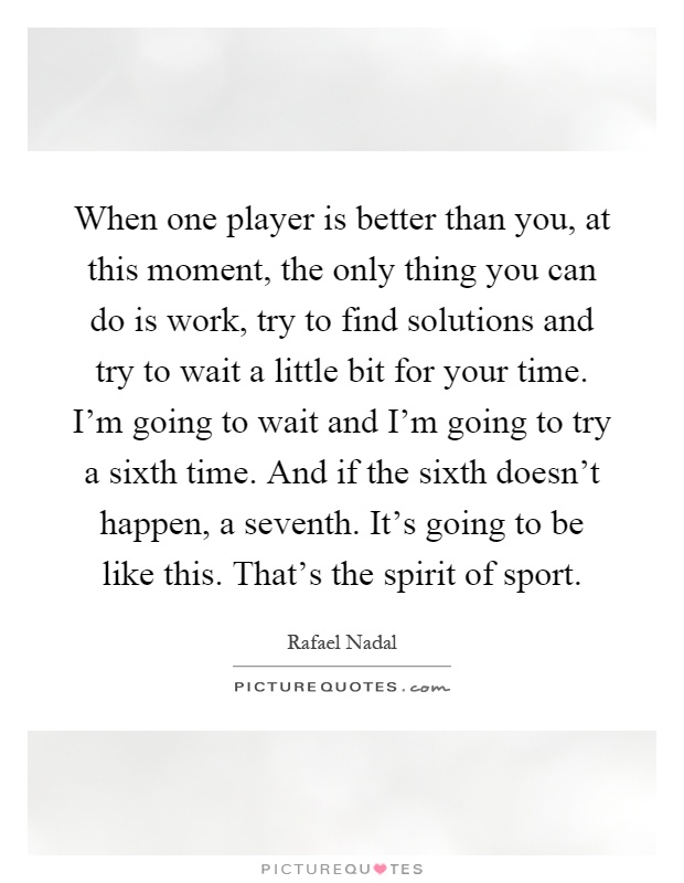 When one player is better than you, at this moment, the only thing you can do is work, try to find solutions and try to wait a little bit for your time. I'm going to wait and I'm going to try a sixth time. And if the sixth doesn't happen, a seventh. It's going to be like this. That's the spirit of sport Picture Quote #1