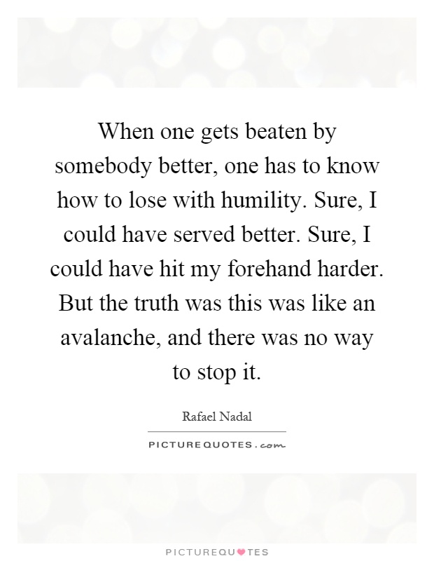 When one gets beaten by somebody better, one has to know how to lose with humility. Sure, I could have served better. Sure, I could have hit my forehand harder. But the truth was this was like an avalanche, and there was no way to stop it Picture Quote #1
