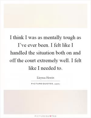 I think I was as mentally tough as I’ve ever been. I felt like I handled the situation both on and off the court extremely well. I felt like I needed to Picture Quote #1