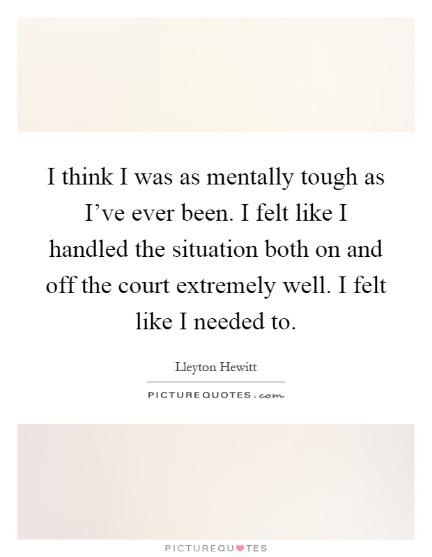 I think I was as mentally tough as I've ever been. I felt like I handled the situation both on and off the court extremely well. I felt like I needed to Picture Quote #1