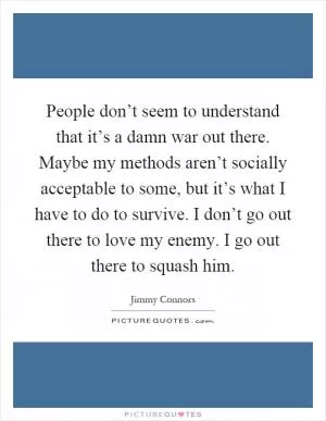 People don’t seem to understand that it’s a damn war out there. Maybe my methods aren’t socially acceptable to some, but it’s what I have to do to survive. I don’t go out there to love my enemy. I go out there to squash him Picture Quote #1