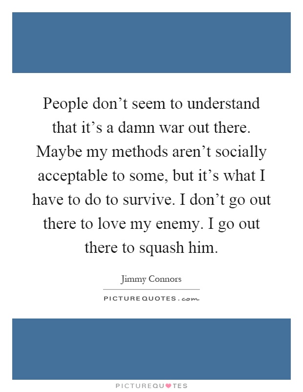 People don't seem to understand that it's a damn war out there. Maybe my methods aren't socially acceptable to some, but it's what I have to do to survive. I don't go out there to love my enemy. I go out there to squash him Picture Quote #1