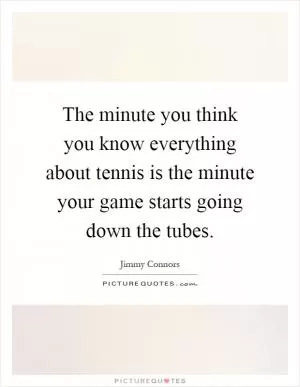 The minute you think you know everything about tennis is the minute your game starts going down the tubes Picture Quote #1
