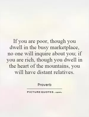 If you are poor, though you dwell in the busy marketplace, no one will inquire about you; if you are rich, though you dwell in the heart of the mountains, you will have distant relatives Picture Quote #1