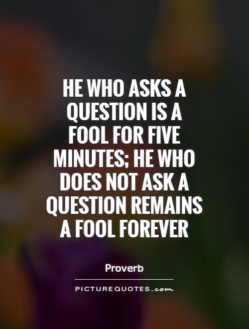 He who asks a question is a fool for five minutes; he who does not ask a question remains a fool forever Picture Quote #1