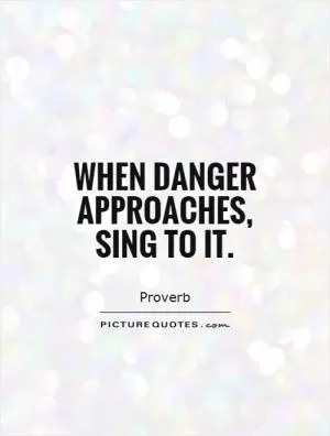 When danger approaches, sing to it Picture Quote #1